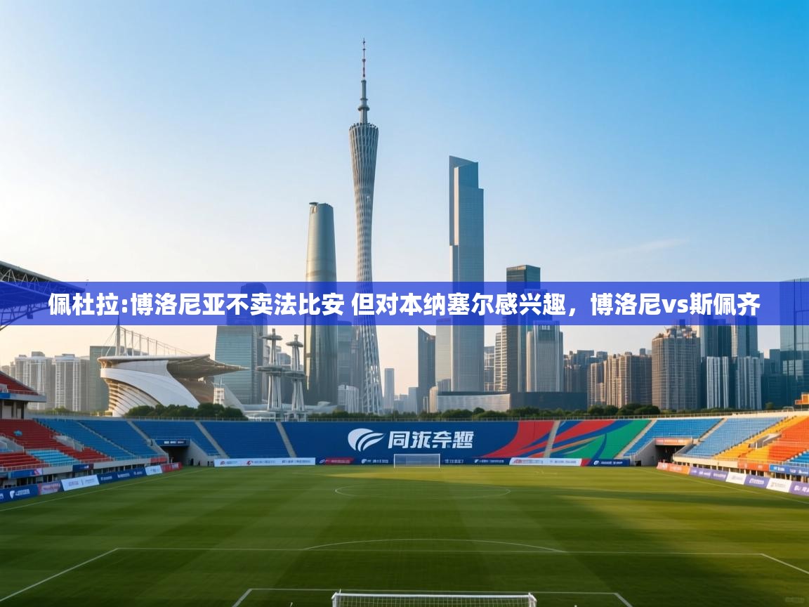 爱游戏ayx官网下载-佩杜拉:博洛尼亚不卖法比安 但对本纳塞尔感兴趣，博洛尼vs斯佩齐  第4张