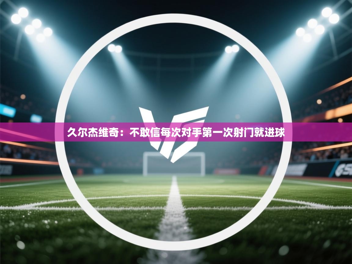 爱游戏体育娱乐-久尔杰维奇:不敢信每次对手第一次射门就进球 第2张