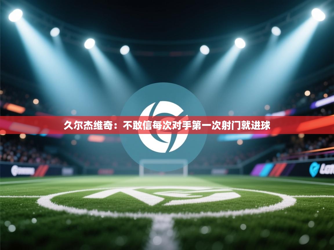 爱游戏体育娱乐-久尔杰维奇:不敢信每次对手第一次射门就进球 第3张