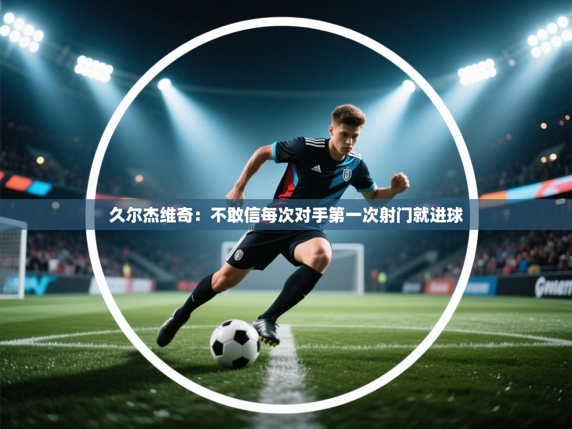 爱游戏体育娱乐-久尔杰维奇:不敢信每次对手第一次射门就进球 第4张
