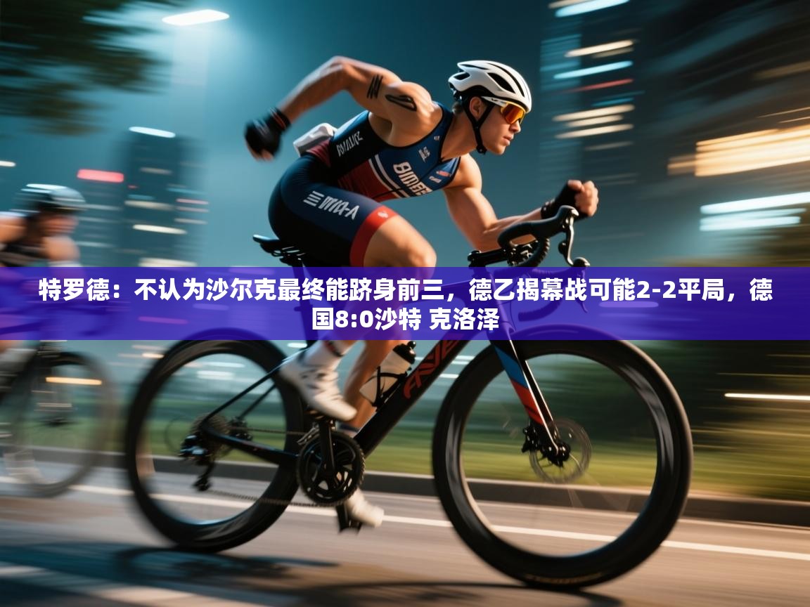 爱游戏体育赛事-特罗德:不认为沙尔克最终能跻身前三,德乙揭幕战可能2-2平局,德国8:0沙特 克洛泽 第3张